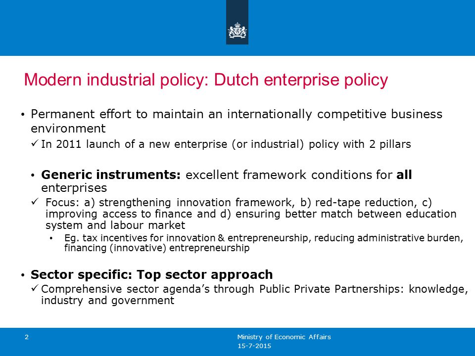 2 Modern industrial policy: Dutch enterprise policy Permanent effort to maintain an internationally competitive business environment In 2011 launch of a new enterprise (or industrial) policy with 2 pillars Generic instruments: excellent framework conditions for all enterprises Focus: a) strengthening innovation framework, b) red-tape reduction, c) improving access to finance and d) ensuring better match between education system and labour market Eg.