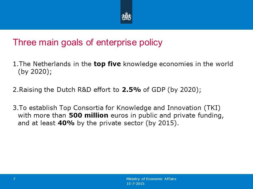 7 Three main goals of enterprise policy 1.The Netherlands in the top five knowledge economies in the world (by 2020); 2.Raising the Dutch R&D effort to 2.5% of GDP (by 2020); 3.To establish Top Consortia for Knowledge and Innovation (TKI) with more than 500 million euros in public and private funding, and at least 40% by the private sector (by 2015).