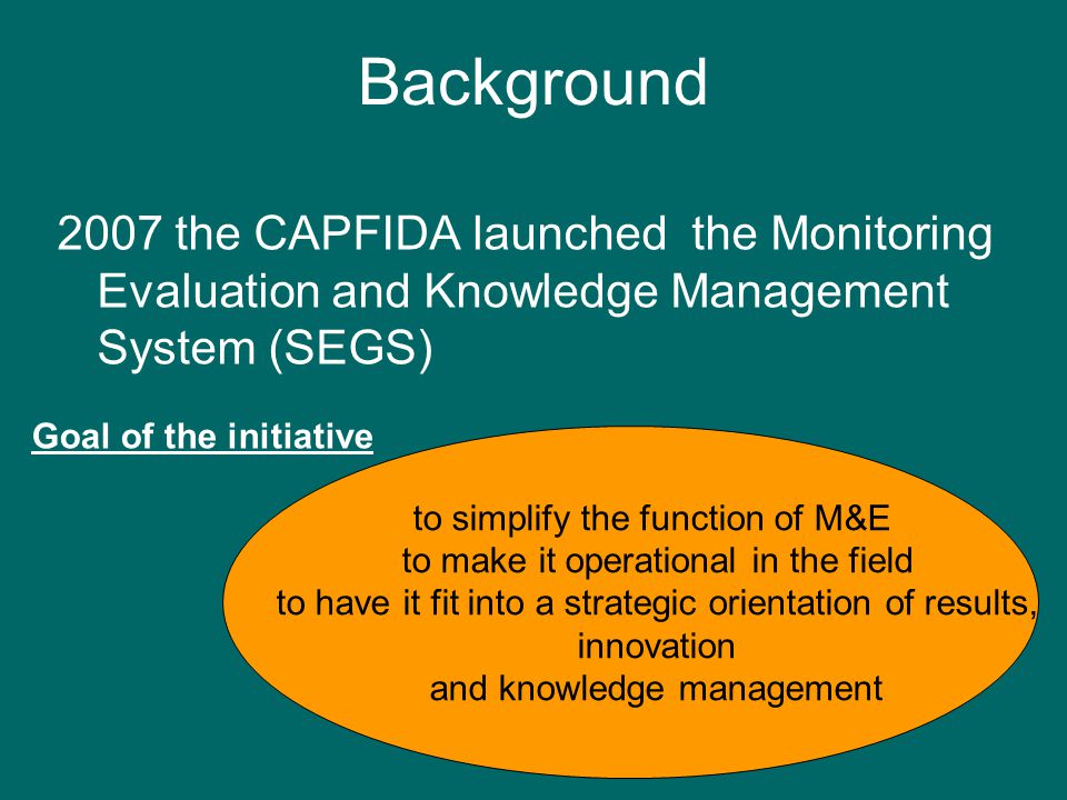 Background 2007 the CAPFIDA launched the Monitoring Evaluation and Knowledge Management System (SEGS) to simplify the function of M&E to make it operational in the field to have it fit into a strategic orientation of results, innovation and knowledge management Goal of the initiative