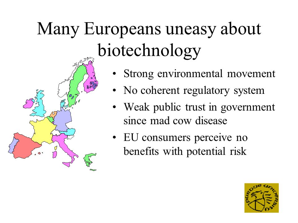 Many Europeans uneasy about biotechnology Strong environmental movement No coherent regulatory system Weak public trust in government since mad cow disease EU consumers perceive no benefits with potential risk