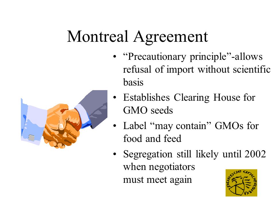 Montreal Agreement Precautionary principle -allows refusal of import without scientific basis Establishes Clearing House for GMO seeds Label may contain GMOs for food and feed Segregation still likely until 2002 when negotiators must meet again
