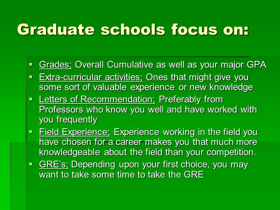 Graduate schools focus on:  Grades; Overall Cumulative as well as your major GPA  Extra-curricular activities; Ones that might give you some sort of valuable experience or new knowledge  Letters of Recommendation; Preferably from Professors who know you well and have worked with you frequently  Field Experience; Experience working in the field you have chosen for a career makes you that much more knowledgeable about the field than your competition.