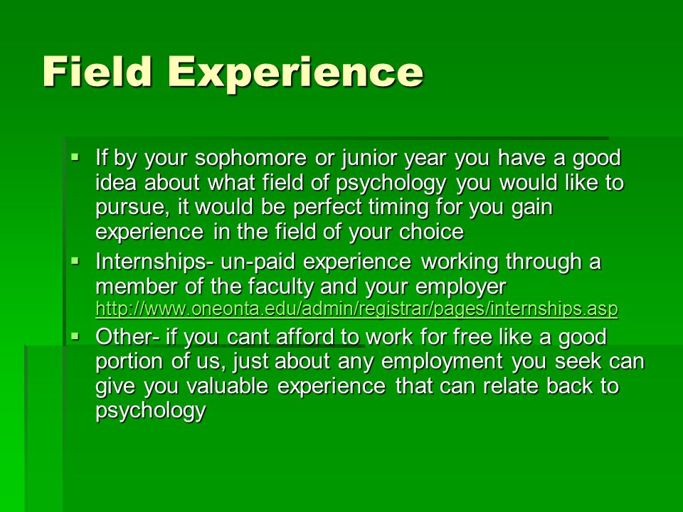 Field Experience  If by your sophomore or junior year you have a good idea about what field of psychology you would like to pursue, it would be perfect timing for you gain experience in the field of your choice  Internships- un-paid experience working through a member of the faculty and your employer      Other- if you cant afford to work for free like a good portion of us, just about any employment you seek can give you valuable experience that can relate back to psychology