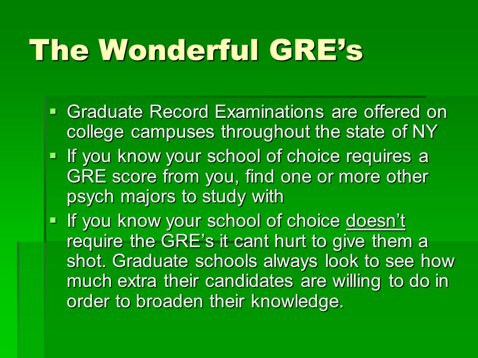 The Wonderful GRE’s  Graduate Record Examinations are offered on college campuses throughout the state of NY  If you know your school of choice requires a GRE score from you, find one or more other psych majors to study with  If you know your school of choice doesn’t require the GRE’s it cant hurt to give them a shot.