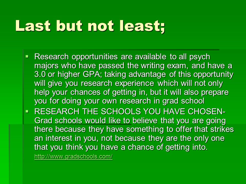 Last but not least;  Research opportunities are available to all psych majors who have passed the writing exam, and have a 3.0 or higher GPA; taking advantage of this opportunity will give you research experience which will not only help your chances of getting in, but it will also prepare you for doing your own research in grad school  RESEARCH THE SCHOOLS YOU HAVE CHOSEN- Grad schools would like to believe that you are going there because they have something to offer that strikes an interest in you, not because they are the only one that you think you have a chance of getting into.