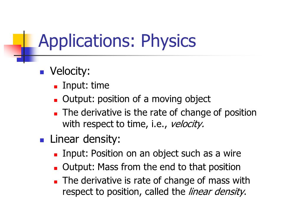 Applications: Physics Velocity: Input: time Output: position of a moving object The derivative is the rate of change of position with respect to time, i.e., velocity.