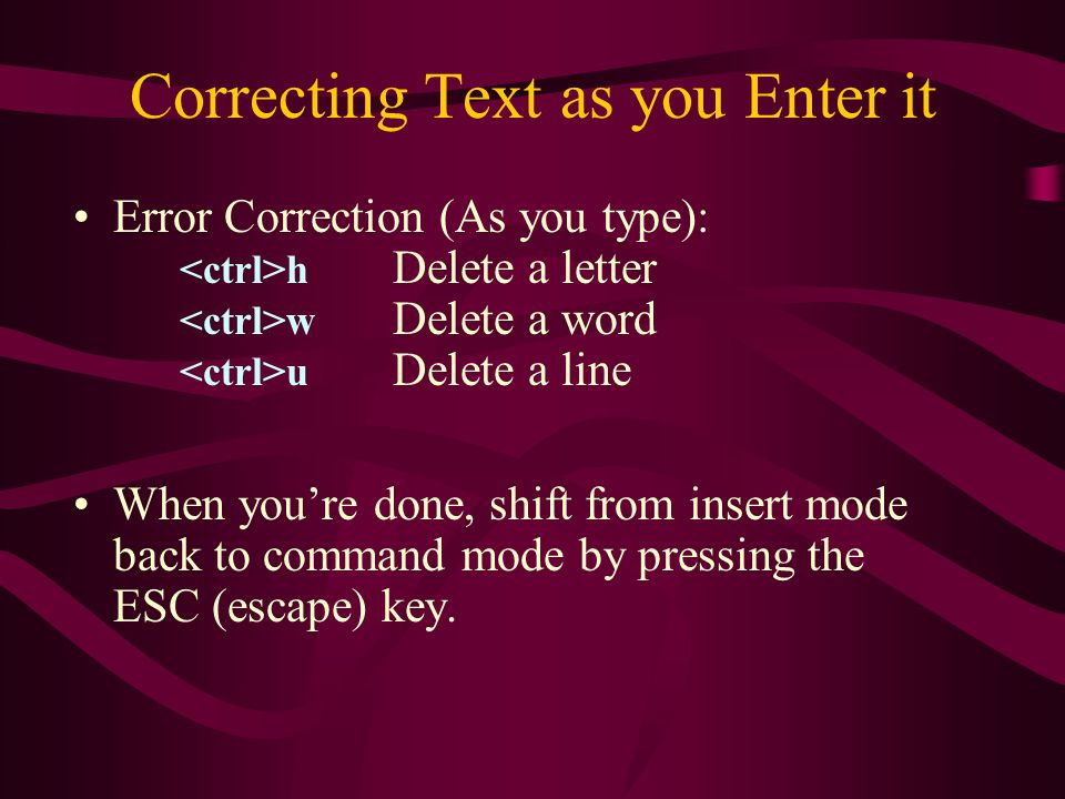 Correcting Text as you Enter it Error Correction (As you type): h Delete a letter w Delete a word u Delete a line When you’re done, shift from insert mode back to command mode by pressing the ESC (escape) key.