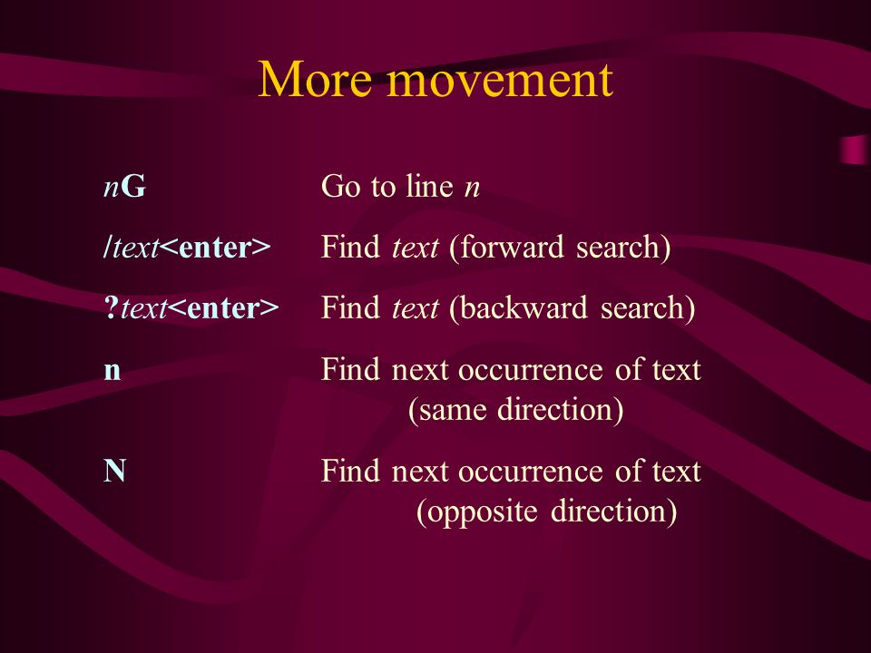 More movement nG Go to line n /text Find text (forward search) text Find text (backward search) n Find next occurrence of text (same direction) N Find next occurrence of text (opposite direction)