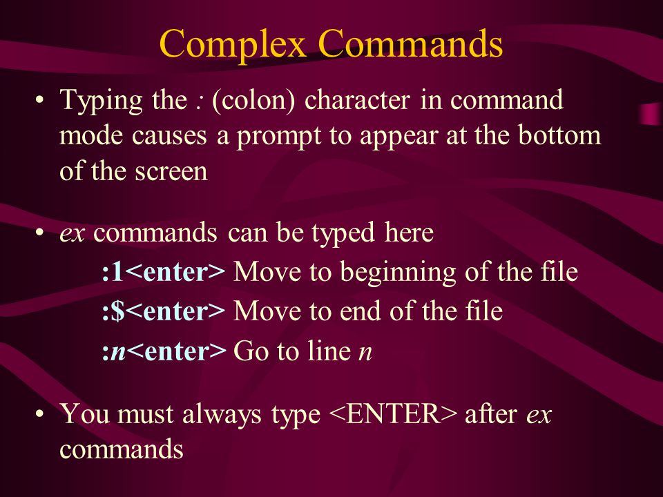 Complex Commands Typing the : (colon) character in command mode causes a prompt to appear at the bottom of the screen ex commands can be typed here :1 Move to beginning of the file :$ Move to end of the file :n Go to line n You must always type after ex commands