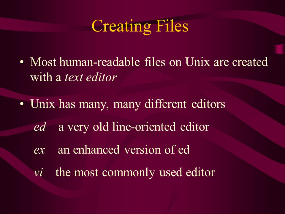 Creating Files Most human-readable files on Unix are created with a text editor Unix has many, many different editors ed a very old line-oriented editor ex an enhanced version of ed vi the most commonly used editor