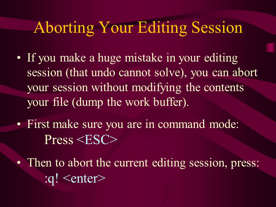 Aborting Your Editing Session If you make a huge mistake in your editing session (that undo cannot solve), you can abort your session without modifying the contents your file (dump the work buffer).