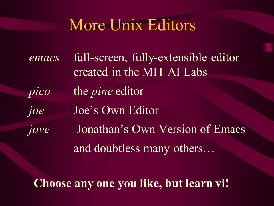 More Unix Editors emacs full-screen, fully-extensible editor created in the MIT AI Labs pico the pine editor joe Joe’s Own Editor jove Jonathan’s Own Version of Emacs and doubtless many others… Choose any one you like, but learn vi!