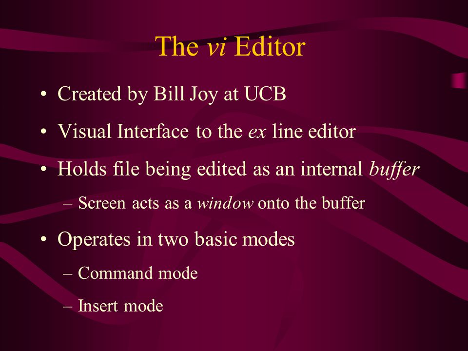 The vi Editor Created by Bill Joy at UCB Visual Interface to the ex line editor Holds file being edited as an internal buffer –Screen acts as a window onto the buffer Operates in two basic modes –Command mode –Insert mode