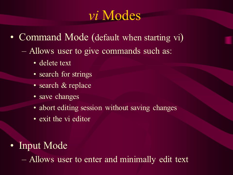vi Modes Command Mode ( default when starting vi ) –Allows user to give commands such as: delete text search for strings search & replace save changes abort editing session without saving changes exit the vi editor Input Mode –Allows user to enter and minimally edit text