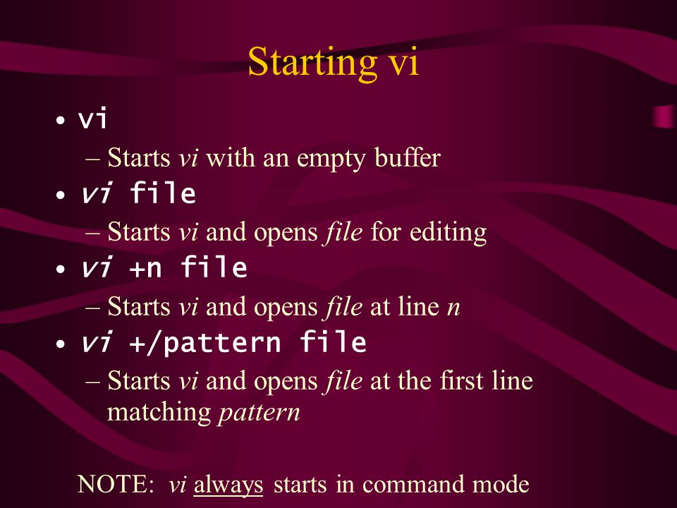 Starting vi vi –Starts vi with an empty buffer vi file –Starts vi and opens file for editing vi +n file –Starts vi and opens file at line n vi +/pattern file –Starts vi and opens file at the first line matching pattern NOTE: vi always starts in command mode