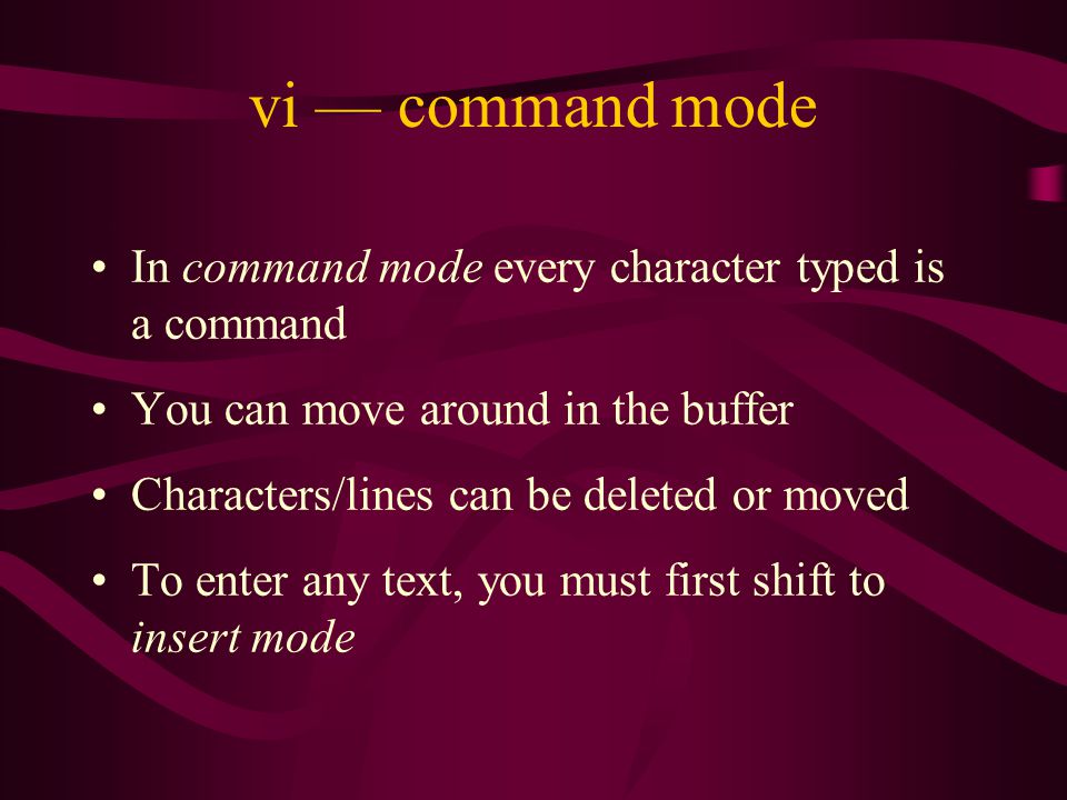 vi — command mode In command mode every character typed is a command You can move around in the buffer Characters/lines can be deleted or moved To enter any text, you must first shift to insert mode