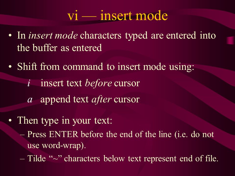 vi — insert mode In insert mode characters typed are entered into the buffer as entered Shift from command to insert mode using: i insert text before cursor a append text after cursor Then type in your text: –Press ENTER before the end of the line (i.e.