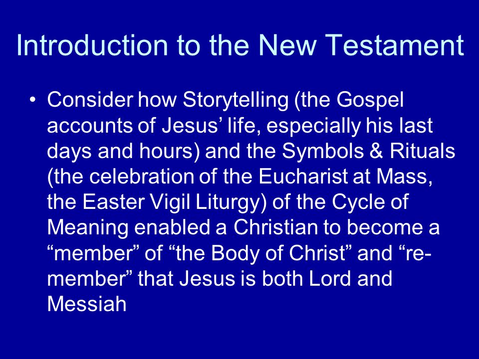 Introduction to the New Testament Consider how Storytelling (the Gospel accounts of Jesus’ life, especially his last days and hours) and the Symbols & Rituals (the celebration of the Eucharist at Mass, the Easter Vigil Liturgy) of the Cycle of Meaning enabled a Christian to become a member of the Body of Christ and re- member that Jesus is both Lord and Messiah