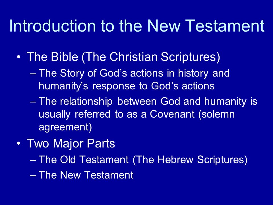 Introduction to the New Testament The Bible (The Christian Scriptures) –The Story of God’s actions in history and humanity’s response to God’s actions –The relationship between God and humanity is usually referred to as a Covenant (solemn agreement) Two Major Parts –The Old Testament (The Hebrew Scriptures) –The New Testament