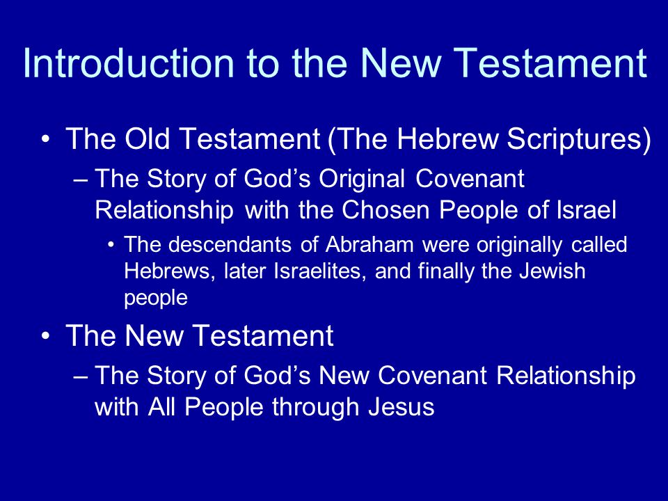 Introduction to the New Testament The Old Testament (The Hebrew Scriptures) –The Story of God’s Original Covenant Relationship with the Chosen People of Israel The descendants of Abraham were originally called Hebrews, later Israelites, and finally the Jewish people The New Testament –The Story of God’s New Covenant Relationship with All People through Jesus
