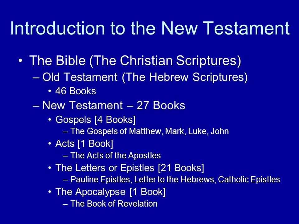 Introduction to the New Testament The Bible (The Christian Scriptures) –Old Testament (The Hebrew Scriptures) 46 Books –New Testament – 27 Books Gospels [4 Books] –The Gospels of Matthew, Mark, Luke, John Acts [1 Book] –The Acts of the Apostles The Letters or Epistles [21 Books] –Pauline Epistles, Letter to the Hebrews, Catholic Epistles The Apocalypse [1 Book] –The Book of Revelation