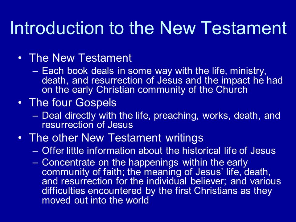 Introduction to the New Testament The New Testament –Each book deals in some way with the life, ministry, death, and resurrection of Jesus and the impact he had on the early Christian community of the Church The four Gospels –Deal directly with the life, preaching, works, death, and resurrection of Jesus The other New Testament writings –Offer little information about the historical life of Jesus –Concentrate on the happenings within the early community of faith; the meaning of Jesus’ life, death, and resurrection for the individual believer; and various difficulties encountered by the first Christians as they moved out into the world