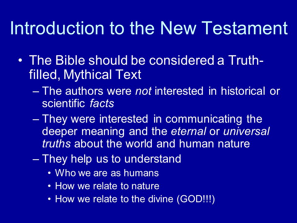 Introduction to the New Testament The Bible should be considered a Truth- filled, Mythical Text –The authors were not interested in historical or scientific facts –They were interested in communicating the deeper meaning and the eternal or universal truths about the world and human nature –They help us to understand Who we are as humans How we relate to nature How we relate to the divine (GOD!!!)