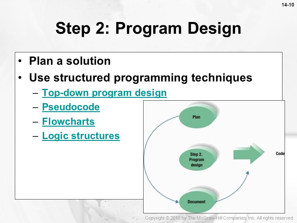 Plan a solution Use structured programming techniques –Top-down program designTop-down program design –PseudocodePseudocode –FlowchartsFlowcharts –Logic structuresLogic structures Step 2: Program Design Copyright © 2010 by The McGraw-Hill Companies, Inc.