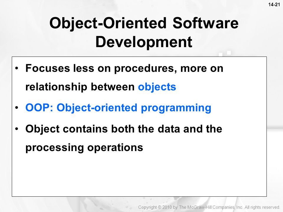 Focuses less on procedures, more on relationship between objects OOP: Object-oriented programming Object contains both the data and the processing operations Object-Oriented Software Development Copyright © 2010 by The McGraw-Hill Companies, Inc.