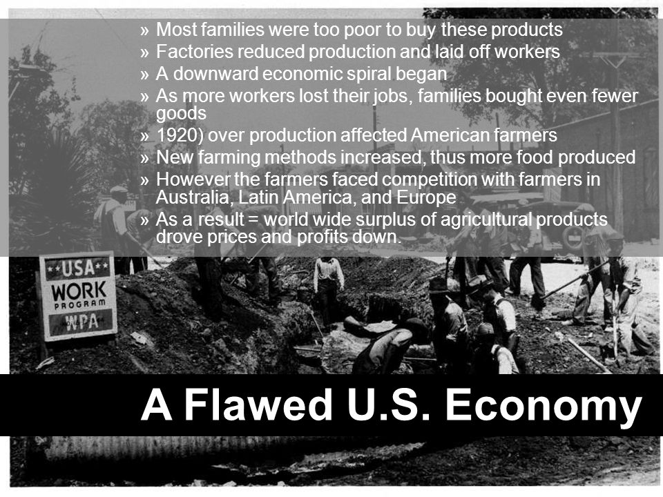 »Most families were too poor to buy these products »Factories reduced production and laid off workers »A downward economic spiral began »As more workers lost their jobs, families bought even fewer goods »1920) over production affected American farmers »New farming methods increased, thus more food produced »However the farmers faced competition with farmers in Australia, Latin America, and Europe »As a result = world wide surplus of agricultural products drove prices and profits down.