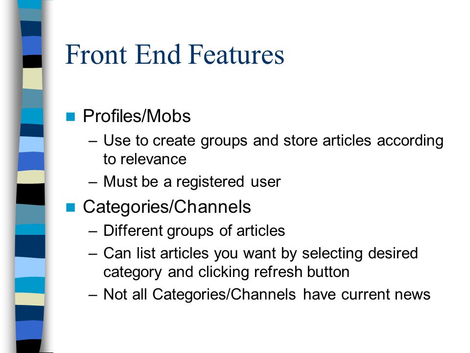 Front End Features Profiles/Mobs –Use to create groups and store articles according to relevance –Must be a registered user Categories/Channels –Different groups of articles –Can list articles you want by selecting desired category and clicking refresh button –Not all Categories/Channels have current news