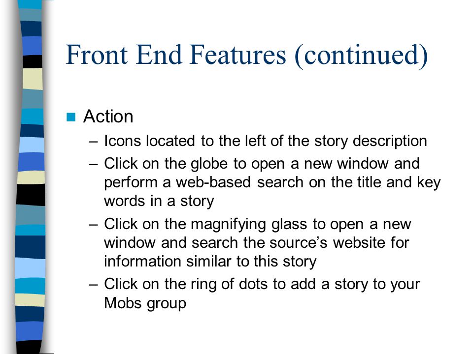 Front End Features (continued) Action –Icons located to the left of the story description –Click on the globe to open a new window and perform a web-based search on the title and key words in a story –Click on the magnifying glass to open a new window and search the source’s website for information similar to this story –Click on the ring of dots to add a story to your Mobs group
