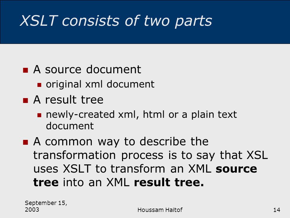 September 15, 2003Houssam Haitof14 XSLT consists of two parts A source document original xml document A result tree newly-created xml, html or a plain text document A common way to describe the transformation process is to say that XSL uses XSLT to transform an XML source tree into an XML result tree.