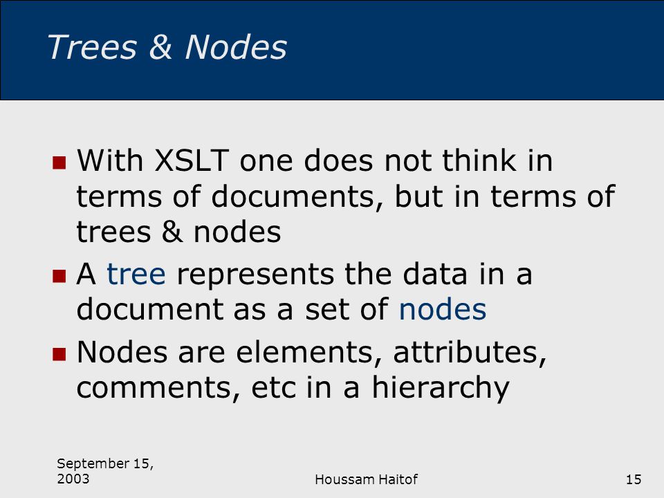 September 15, 2003Houssam Haitof15 Trees & Nodes With XSLT one does not think in terms of documents, but in terms of trees & nodes A tree represents the data in a document as a set of nodes Nodes are elements, attributes, comments, etc in a hierarchy