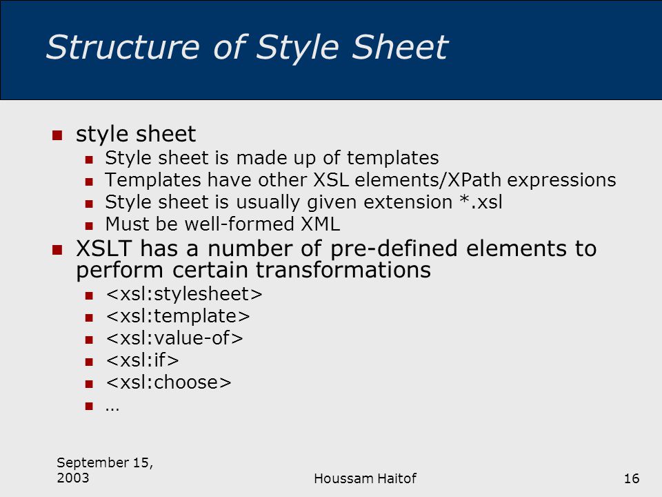 September 15, 2003Houssam Haitof16 Structure of Style Sheet style sheet Style sheet is made up of templates Templates have other XSL elements/XPath expressions Style sheet is usually given extension *.xsl Must be well-formed XML XSLT has a number of pre-defined elements to perform certain transformations …