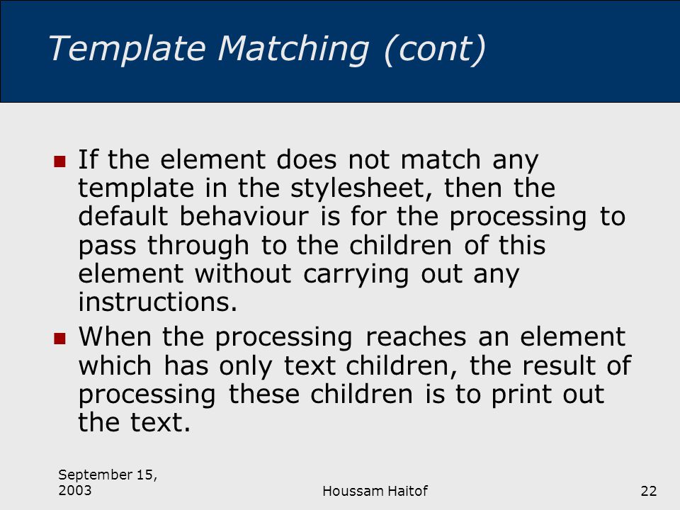 September 15, 2003Houssam Haitof22 Template Matching (cont) If the element does not match any template in the stylesheet, then the default behaviour is for the processing to pass through to the children of this element without carrying out any instructions.