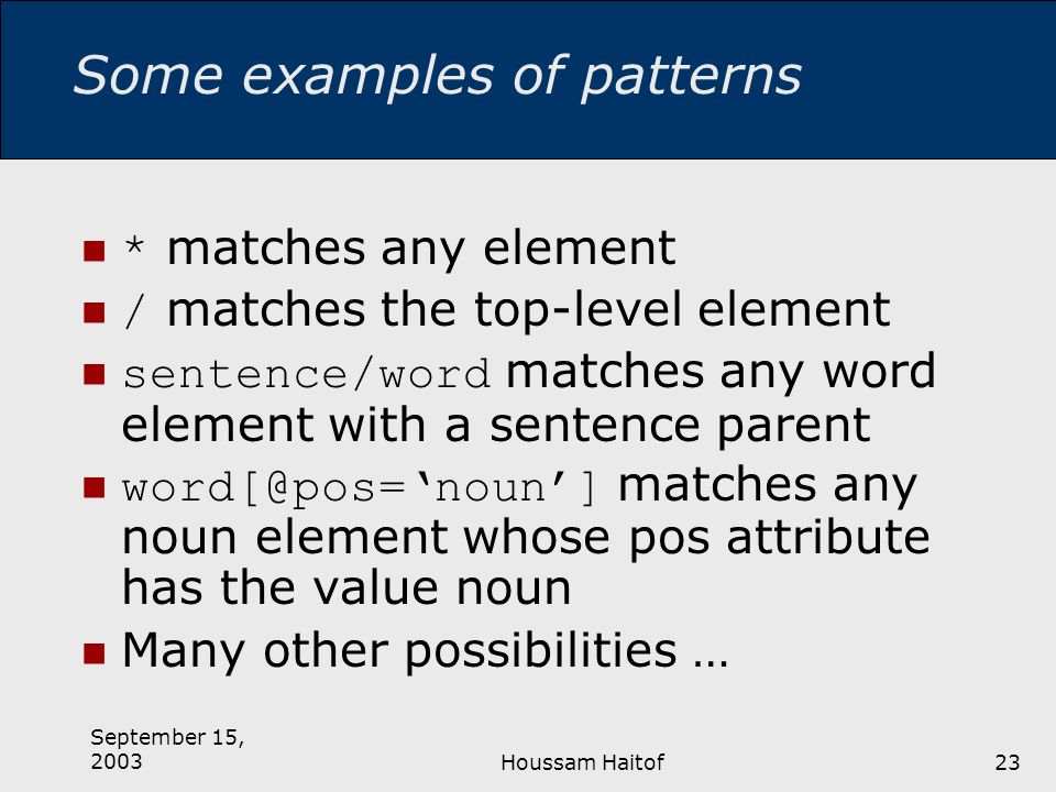 September 15, 2003Houssam Haitof23 Some examples of patterns * matches any element / matches the top-level element sentence/word matches any word element with a sentence parent matches any noun element whose pos attribute has the value noun Many other possibilities …