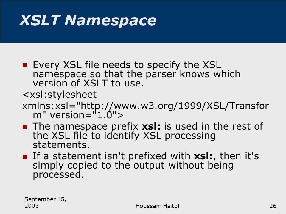 September 15, 2003Houssam Haitof26 XSLT Namespace Every XSL file needs to specify the XSL namespace so that the parser knows which version of XSLT to use.