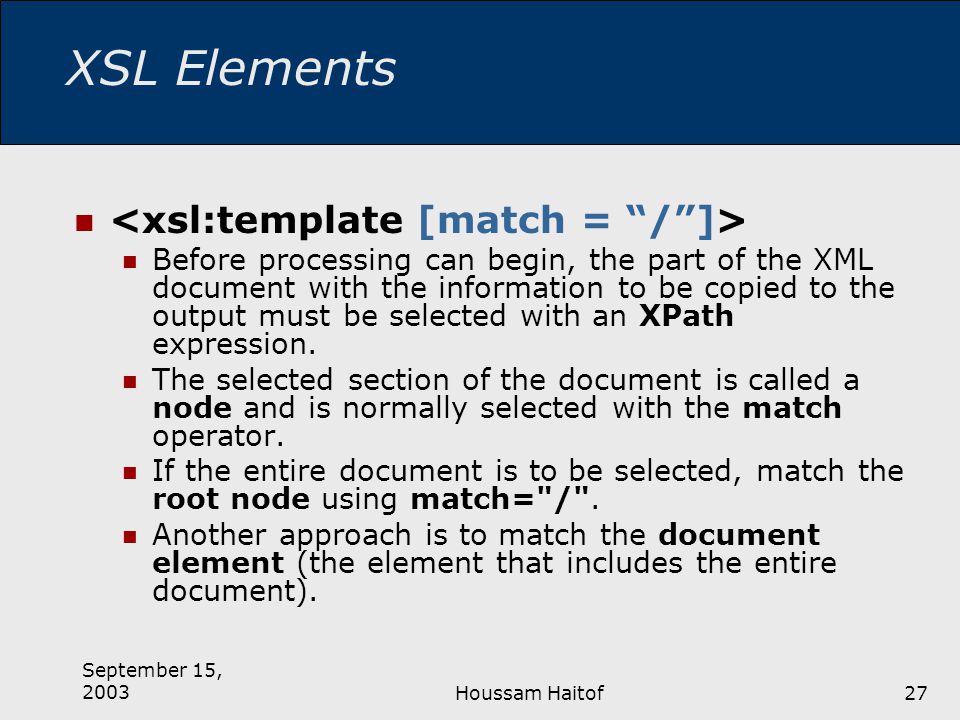 September 15, 2003Houssam Haitof27 XSL Elements Before processing can begin, the part of the XML document with the information to be copied to the output must be selected with an XPath expression.
