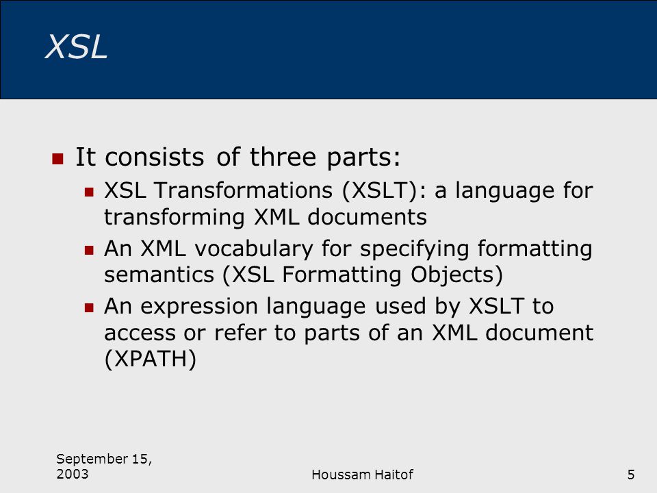 September 15, 2003Houssam Haitof5 XSL It consists of three parts: XSL Transformations (XSLT): a language for transforming XML documents An XML vocabulary for specifying formatting semantics (XSL Formatting Objects) An expression language used by XSLT to access or refer to parts of an XML document (XPATH)