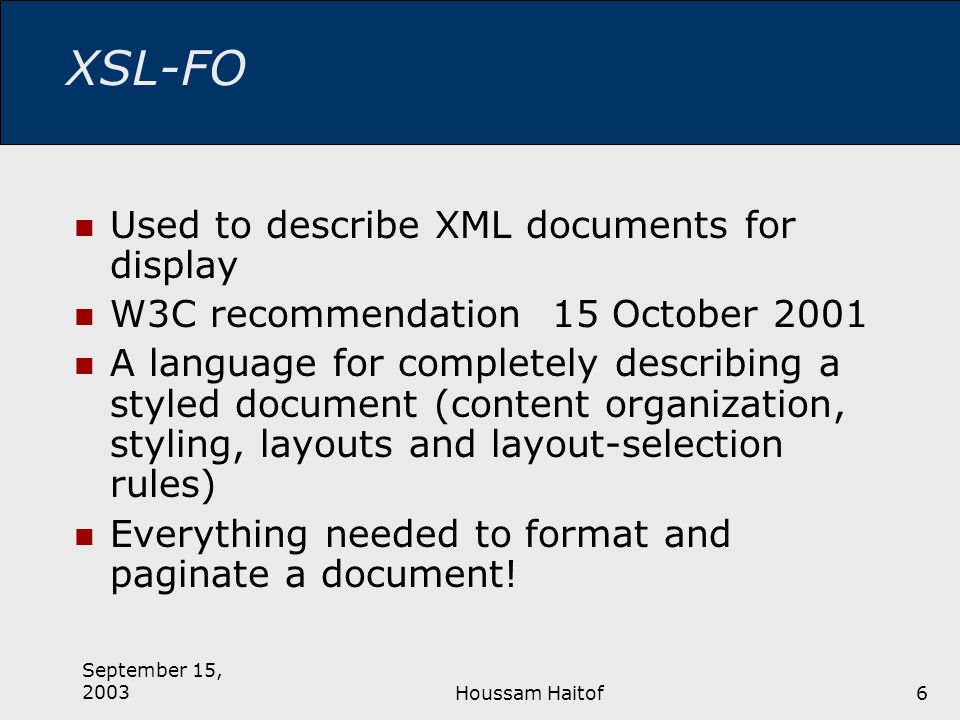 September 15, 2003Houssam Haitof6 XSL-FO Used to describe XML documents for display W3C recommendation 15 October 2001 A language for completely describing a styled document (content organization, styling, layouts and layout-selection rules) Everything needed to format and paginate a document!