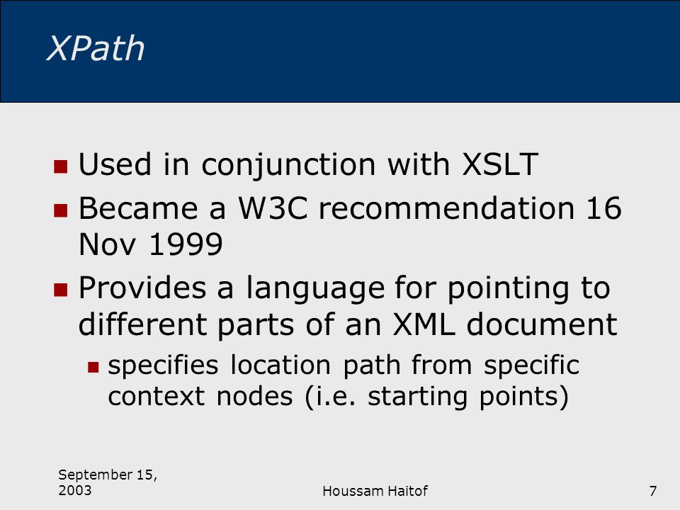 September 15, 2003Houssam Haitof7 XPath Used in conjunction with XSLT Became a W3C recommendation 16 Nov 1999 Provides a language for pointing to different parts of an XML document specifies location path from specific context nodes (i.e.