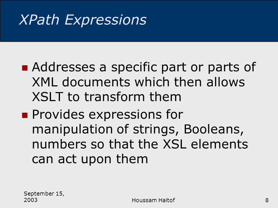 September 15, 2003Houssam Haitof8 XPath Expressions Addresses a specific part or parts of XML documents which then allows XSLT to transform them Provides expressions for manipulation of strings, Booleans, numbers so that the XSL elements can act upon them
