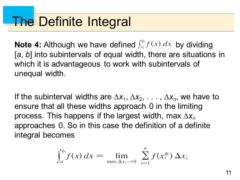 11 The Definite Integral Note 4: Although we have defined by dividing [a, b] into subintervals of equal width, there are situations in which it is advantageous to work with subintervals of unequal width.