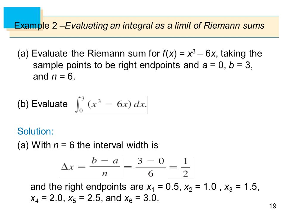 19 Example 2 –Evaluating an integral as a limit of Riemann sums (a) Evaluate the Riemann sum for f (x) = x 3 – 6x, taking the sample points to be right endpoints and a = 0, b = 3, and n = 6.
