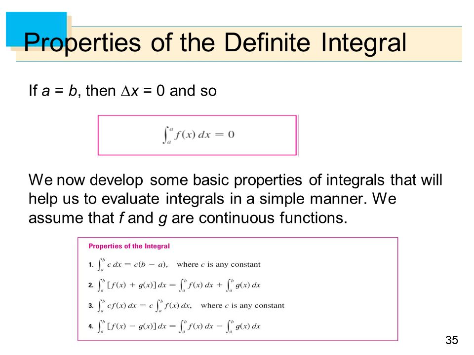 35 Properties of the Definite Integral If a = b, then  x = 0 and so We now develop some basic properties of integrals that will help us to evaluate integrals in a simple manner.