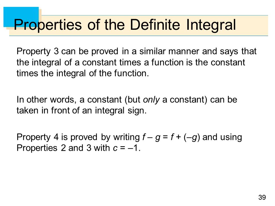 39 Properties of the Definite Integral Property 3 can be proved in a similar manner and says that the integral of a constant times a function is the constant times the integral of the function.