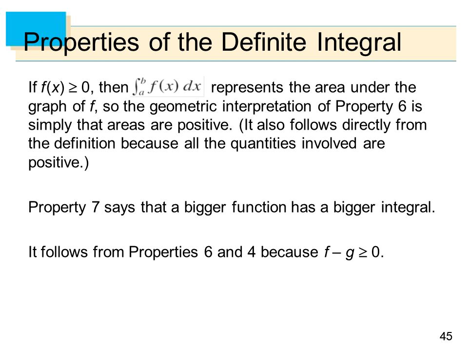 45 Properties of the Definite Integral If f (x)  0, then represents the area under the graph of f, so the geometric interpretation of Property 6 is simply that areas are positive.
