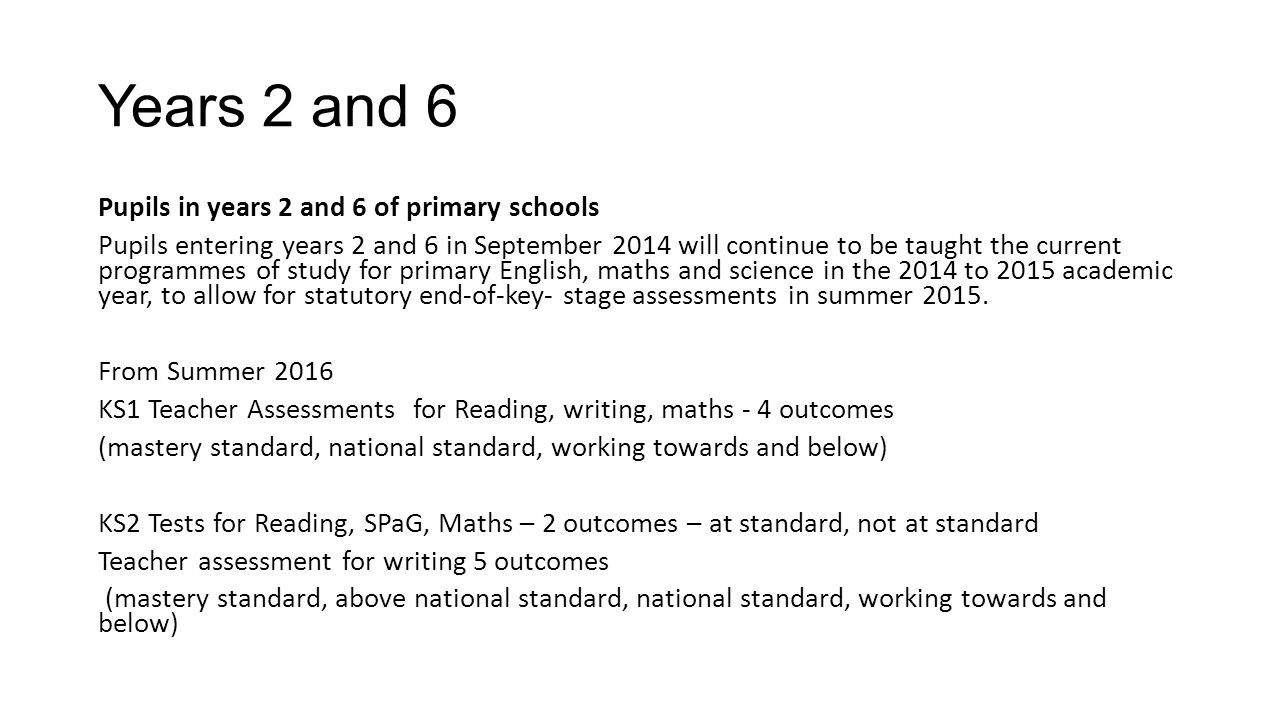Years 2 and 6 Pupils in years 2 and 6 of primary schools Pupils entering years 2 and 6 in September 2014 will continue to be taught the current programmes of study for primary English, maths and science in the 2014 to 2015 academic year, to allow for statutory end-of-key- stage assessments in summer 2015.