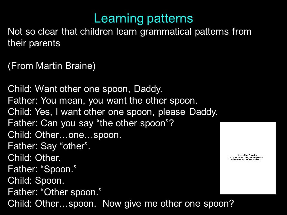 Learning patterns Not so clear that children learn grammatical patterns from their parents (From Martin Braine) Child: Want other one spoon, Daddy.